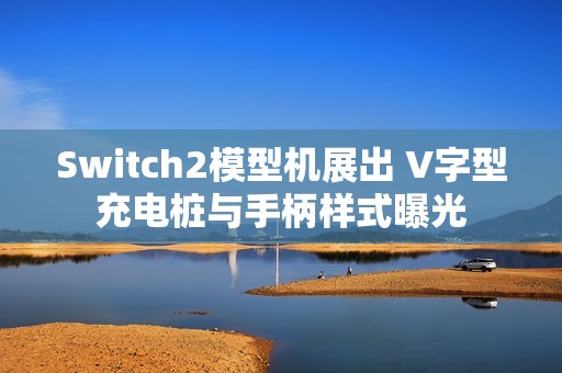 Switch2模型机展出 V字型充电桩与手柄样式曝光