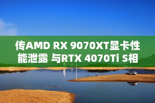 传AMD RX 9070XT显卡性能泄露 与RTX 4070Ti S相当