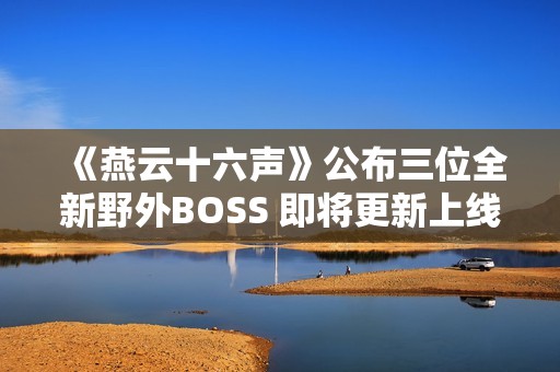 《燕云十六声》公布三位全新野外BOSS 即将更新上线
