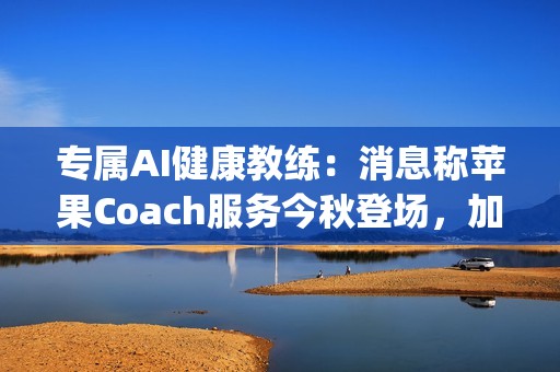 专属AI健康教练：消息称苹果Coach服务今秋登场，加入Apple One订阅