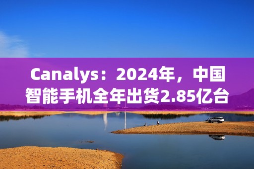 Canalys：2024年，中国智能手机全年出货2.85亿台 同比增长4%