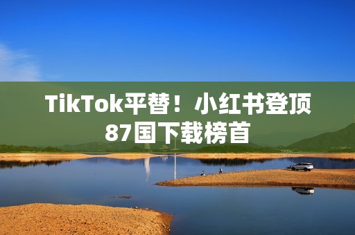 TikTok平替！小红书登顶87国下载榜首