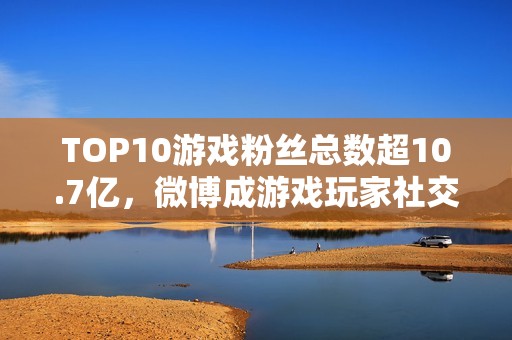 TOP10游戏粉丝总数超10.7亿，微博成游戏玩家社交主阵地