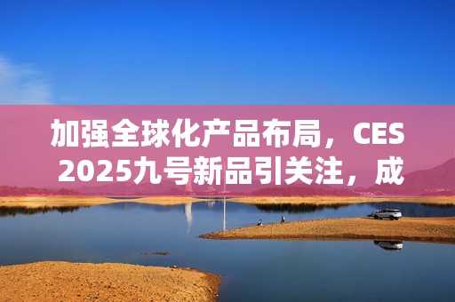 加强全球化产品布局，CES 2025九号新品引关注，成中国企业出海范例