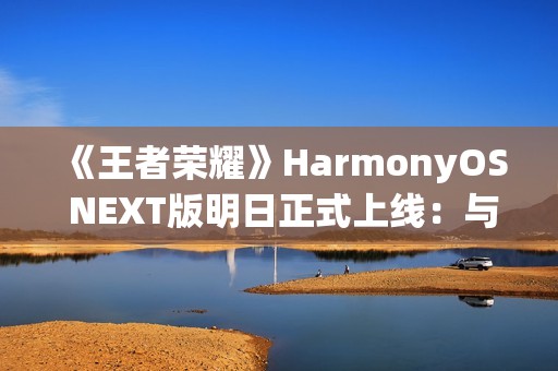 《王者荣耀》HarmonyOS NEXT版明日正式上线：与安卓互通、支持120高帧率
