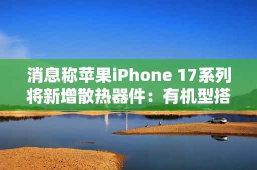 消息称苹果iPhone 17系列将新增散热器件：有机型搭载VC均热板