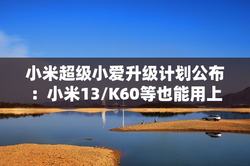 小米超级小爱升级计划公布：小米13/K60等也能用上 1月27日前推送