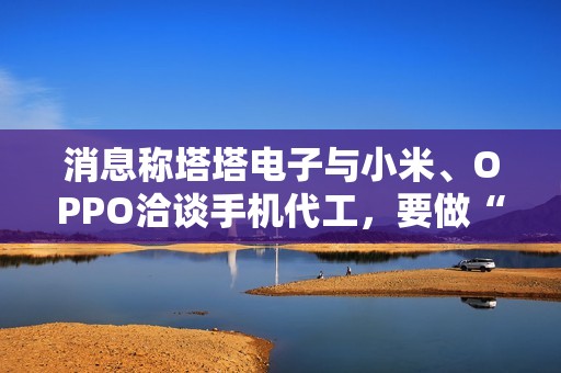 消息称塔塔电子与小米、OPPO洽谈手机代工，要做“印度富士康”