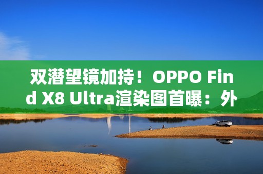 双潜望镜加持！OPPO Find X8 Ultra渲染图首曝：外观与Pro版几乎一致
