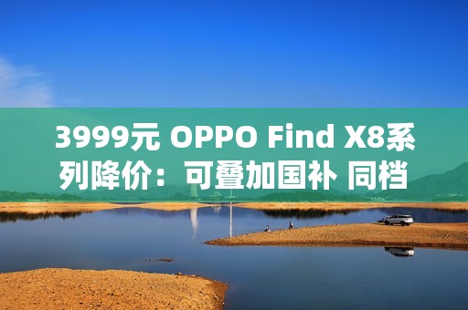 3999元 OPPO Find X8系列降价：可叠加国补 同档最香的天玑旗舰