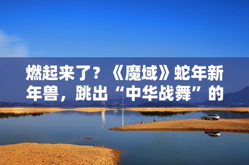 燃起来了？《魔域》蛇年新年兽，跳出“中华战舞”的灵魂