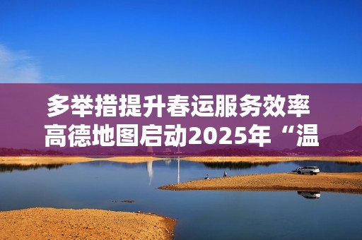 多举措提升春运服务效率 高德地图启动2025年“温暖回家路”