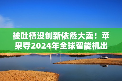被吐槽没创新依然大卖！苹果夺2024年全球智能机出货量第一：连续2年超越三星