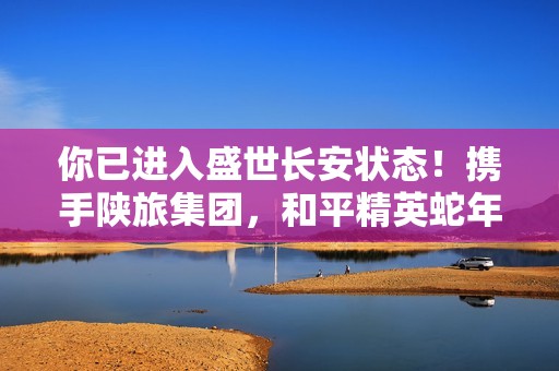 你已进入盛世长安状态！携手陕旅集团，和平精英蛇年新春海岛「大唐西安」1月14日陕耀登场