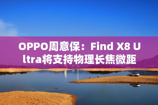 OPPO周意保：Find X8 Ultra将支持物理长焦微距