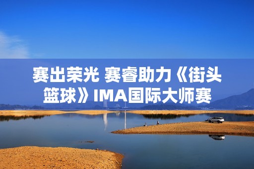 赛出荣光 赛睿助力《街头篮球》IMA国际大师赛