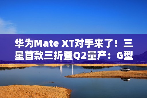 华为Mate XT对手来了！三星首款三折叠Q2量产：G型方案