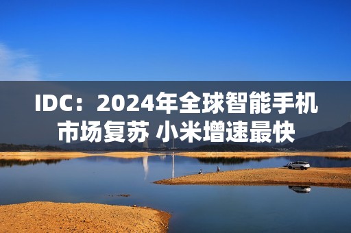 IDC：2024年全球智能手机市场复苏 小米增速最快