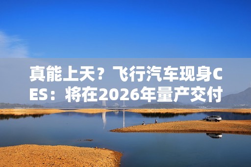真能上天？飞行汽车现身CES：将在2026年量产交付！