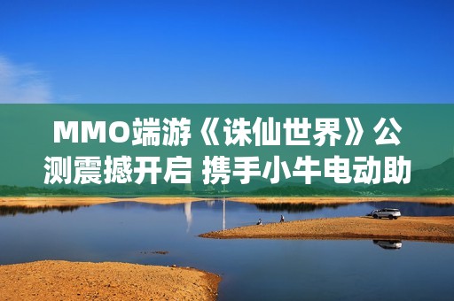 MMO端游《诛仙世界》公测震撼开启 携手小牛电动助力各位仙友骑御天地之间