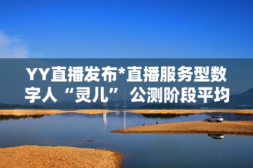 YY直播发布*直播服务型数字人“灵儿” 公测阶段平均每天服务超100万用户