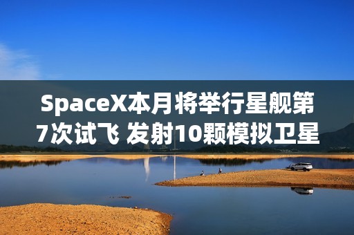 SpaceX本月将举行星舰第7次试飞 发射10颗模拟卫星！