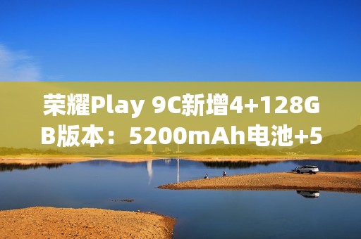 荣耀Play 9C新增4+128GB版本：5200mAh电池+5G网络，589元