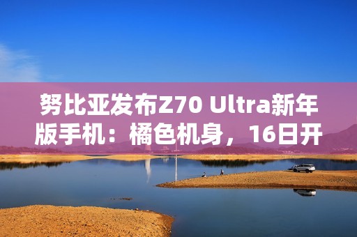 努比亚发布Z70 Ultra新年版手机：橘色机身，16日开售