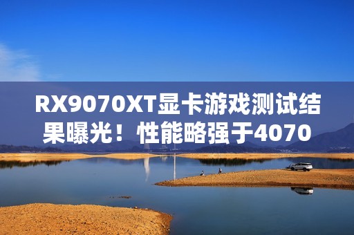 RX9070XT显卡游戏测试结果曝光！性能略强于4070Ti S