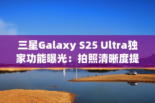 三星Galaxy S25 Ultra独家功能曝光：拍照清晰度提升4倍