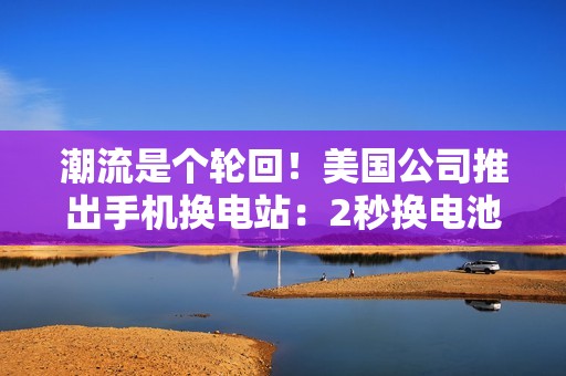 潮流是个轮回！美国公司推出手机换电站：2秒换电池