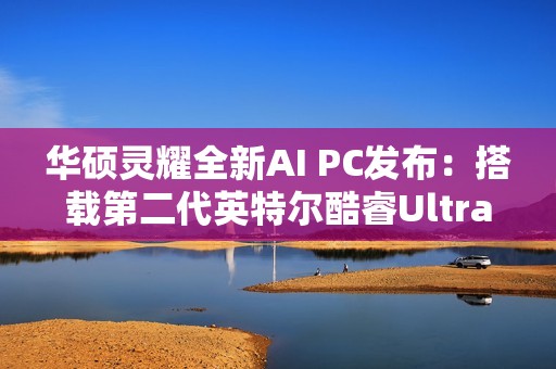 华硕灵耀全新AI PC发布：搭载第二代英特尔酷睿Ultra处理器