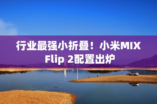 行业最强小折叠！小米MIX Flip 2配置出炉