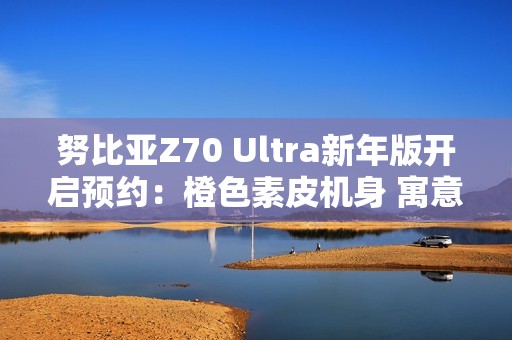 努比亚Z70 Ultra新年版开启预约：橙色素皮机身 寓意心想事成