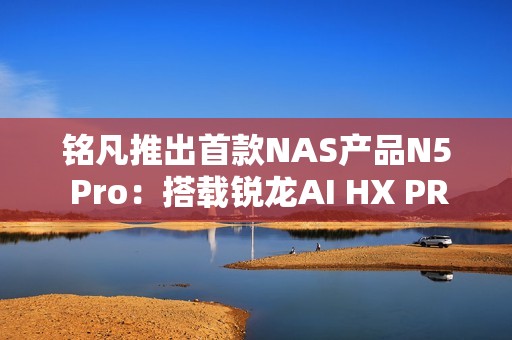 铭凡推出首款NAS产品N5 Pro：搭载锐龙AI HX PRO 370能当迷你机用