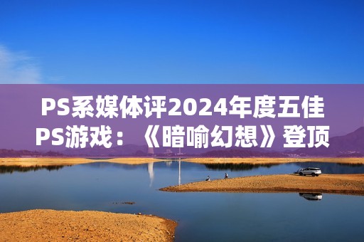 PS系媒体评2024年度五佳PS游戏：《暗喻幻想》登顶