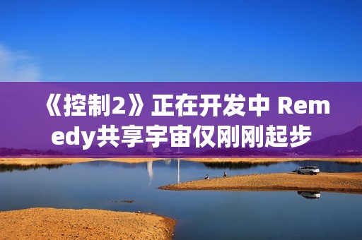 《控制2》正在开发中 Remedy共享宇宙仅刚刚起步