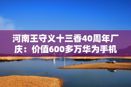 河南王守义十三香40周年厂庆：价值600多万华为手机送员工 每人一部