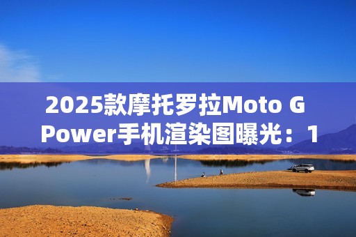 2025款摩托罗拉Moto G Power手机渲染图曝光：15W无线充电