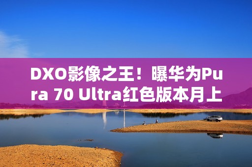 DXO影像之王！曝华为Pura 70 Ultra红色版本月上市