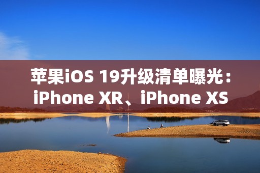 苹果iOS 19升级清单曝光：iPhone XR、iPhone XS等老机型喜提升级资格