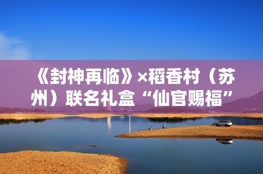 《封神再临》×稻香村（苏州）联名礼盒“仙官赐福”即将上线，“稻”友，请留步！