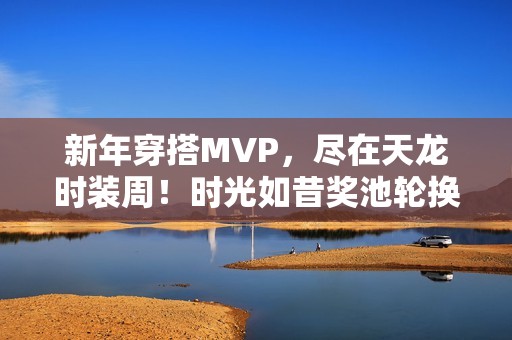 新年穿搭MVP，尽在天龙时装周！时光如昔奖池轮换，快来获取新年战袍吧