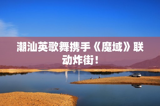 潮汕英歌舞携手《魔域》联动炸街！