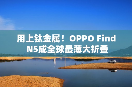 用上钛金属！OPPO Find N5成全球最薄大折叠