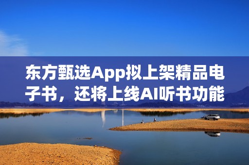 东方甄选App拟上架精品电子书，还将上线AI听书功能