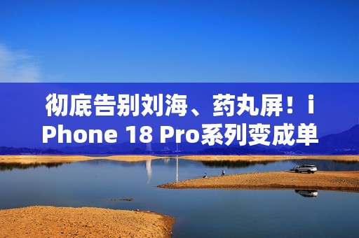 彻底告别刘海、药丸屏！iPhone 18 Pro系列变成单挖孔