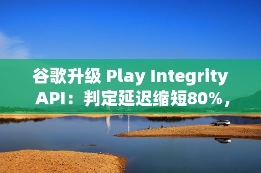 谷歌升级 Play Integrity API：判定延迟缩短80%，侧载应用将受限