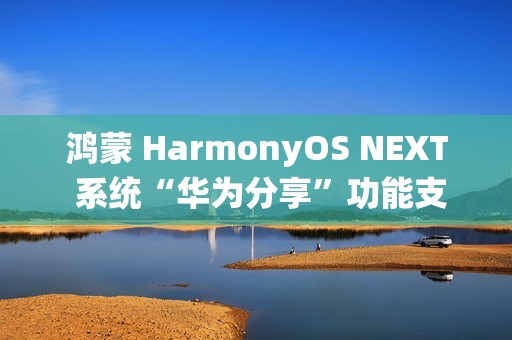 鸿蒙 HarmonyOS NEXT 系统“华为分享”功能支持多人群发特性