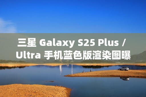 三星 Galaxy S25 Plus / Ultra 手机蓝色版渲染图曝光：超窄边框，支持磁吸无线充电